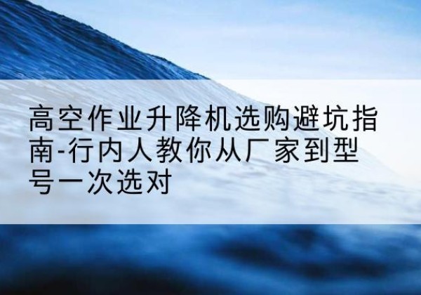 猇亭升降平台厂家-高空作业升降机选购避坑指南-行内人教你从厂家到型号一次选对