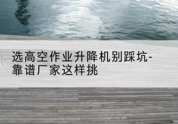 猇亭剪叉式升降机厂家-选高空作业升降机别踩坑-靠谱厂家这样挑