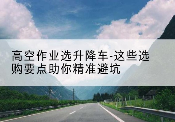 猇亭升降车厂家-高空作业选升降车-这些选购要点助你*避坑