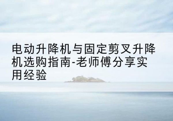 猇亭电动升降机怎么选-电动升降机与固定剪叉升降机选购指南-老师傅分享实用经验