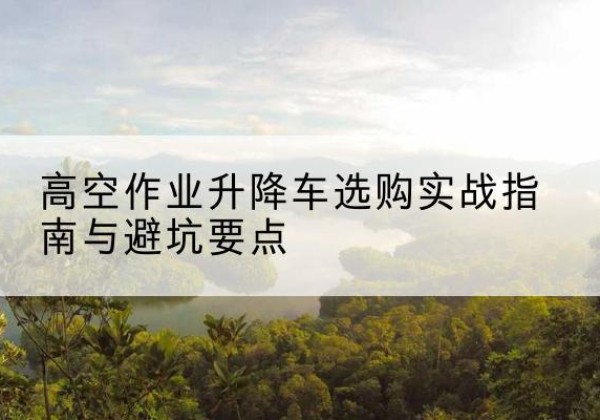 猇亭升降车怎么选-高空作业升降车选购实战指南与避坑要点