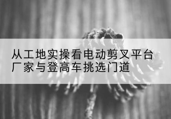 猇亭电动剪叉升降平台厂家-从工地实操看电动剪叉平台厂家与登高车挑选门道