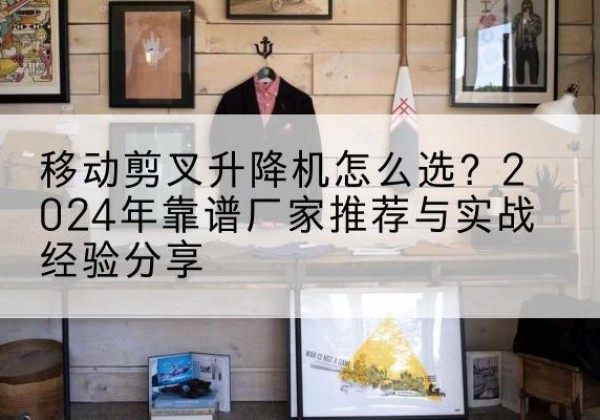 猇亭升降平台厂家推荐-移动剪叉升降机怎么选？2024年靠谱厂家推荐与实战经验分享